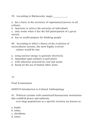 39. According to Malinowski, magic __________.
a. has a basis in the existence of supernatural powers in all
cultures
b. functions to relieve the anxieties of individuals
c. only works when it has the full participation of a given
society
d. has no useful purpose for thinking people
40. According to white’s theory of the evolution of
sociocultural systems, the most highly evolved
culture would be one:
a. using nuclear energy to generate electricity
b. dependent upon animals to pull plows
c. with industries powered by coal and steam
d. based on the use of human labor alone
12
Final Examination
GED210 Introduction to Cultural Anthropology
41. Political systems with centralized bureaucratic institutions
that establish power and authority
over large populations in a specific territory are known as:
a. bands
b. tribes
c. chiefdoms
d. states
 