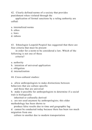 42. Clearly defined norms of a society that provides
punishment when violated through the
application of formal sanctions by a ruling authority are
called:
a. internalized norms
b. ethos
c. laws
d. taboos
43. Ethnologist Leopold Pospisil has suggested that there are
four criteria that must be present
in order for a norm to be considered a law. Which of the
following is not one of these
criteria?
a. authority
b. intention of universal application
c. obligation
d. internalization
44. Cross-cultural studies:
a. allow anthropologists to make distinctions between
behaviors that are culture specific
and those that are universal
b. make it possible for anthropologists to determine if a social
trait is biologically
inherited or culturally derived
c. are not used anymore by anthropologists; this older
methodology has been shown to
produce false results due to time and geographic lag
d. cannot be conducted today because there has been too much
migration from one
culture to another due to modern transportation
 