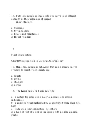 45. Full-time religious specialists who serve in an official
capacity as the custodians of sacred
knowledge are:
a. Shamans
b. Myth-holders
c. Priests and priestesses
d. Ritual retainers
13
Final Examination
GED210 Introduction to Cultural Anthropology
46. Repetitive religious behaviors that communicate sacred
symbols to members of society are:
a. rituals
b. myths
c. shamans
d. norms
47. The Kung San term hxaro refers to:
a. a system for circulating material possessions among
individuals
b. a complex ritual performed by young boys before their first
hunt
c. trade with their agricultural neighbors
d. a type of root obtained in the spring with pointed digging
sticks
 