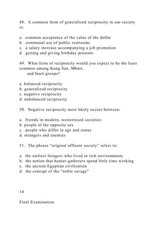48. A common form of generalized reciprocity in our society
is:
a. common acceptance of the value of the dollar
b. communal use of public restrooms
c. a salary increase accompanying a job promotion
d. getting and giving birthday presents
49. What form of reciprocity would you expect to be the least
common among Kung San, Mbuti,
and Inuit groups?
a. balanced reciprocity
b. generalized reciprocity
c. negative reciprocity
d. unbalanced reciprocity
50. Negative reciprocity most likely occurs between:
a. friends in modern, westernized societies
b. people of the opposite sex
c. people who differ in age and status
d. strangers and enemies
51. The phrase “original affluent society” refers to:
a. the earliest foragers who lived in rich environments
b. the notion that hunter-gatherers spend little time working
c. the ancient Egyptian civilization
d. the concept of the “noble savage”
14
Final Examination
 