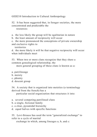 GED210 Introduction to Cultural Anthropology
52. It has been suggested that, in forager societies, the more
concentrated and predictable the
resources:
a. the less likely the group will be egalitarian in nature
b. the least amount of reciprocity will occur
c. the more pronounced the conceptions of private ownership
and exclusive rights to
territories
d. the more likely it will be that negative reciprocity will occur
when individuals meet
53. When two or more clans recognize that they share a
common genealogical relationship, the
more general grouping of these clans is known as a:
a. patrilineage
b. moiety
c. phratry
d. descent group
54. A society that is organized into moieties (a terminology
derived from the french) has a
particular social organization that structures it into:
a. several competing patrilineal clans
b. a single, fictional family
c. a clear, pyramidal hierarchy
d. equal halves with specific functions
55. Levi-Strauss has used the term “generalized exchange” to
refer to a cycle of marital
exchange in which, among lineages a, b, and c:
 