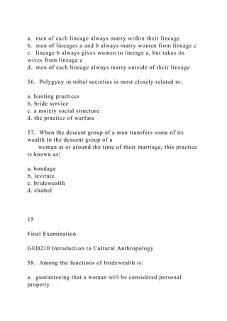 a. men of each lineage always marry within their lineage
b. men of lineages a and b always marry women from lineage c
c. lineage b always gives women to lineage a, but takes its
wives from lineage c
d. men of each lineage always marry outside of their lineage
56. Polygyny in tribal societies is most closely related to:
a. hunting practices
b. bride service
c. a moiety social structure
d. the practice of warfare
57. When the descent group of a man transfers some of its
wealth to the descent group of a
woman at or around the time of their marriage, this practice
is known as:
a. bondage
b. levirate
c. bridewealth
d. chattel
15
Final Examination
GED210 Introduction to Cultural Anthropology
58. Among the functions of bridewealth is:
a. guaranteeing that a woman will be considered personal
property
 