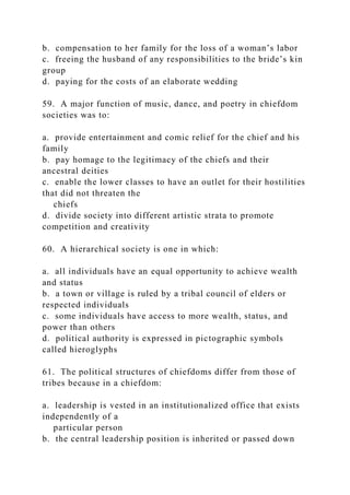 b. compensation to her family for the loss of a woman’s labor
c. freeing the husband of any responsibilities to the bride’s kin
group
d. paying for the costs of an elaborate wedding
59. A major function of music, dance, and poetry in chiefdom
societies was to:
a. provide entertainment and comic relief for the chief and his
family
b. pay homage to the legitimacy of the chiefs and their
ancestral deities
c. enable the lower classes to have an outlet for their hostilities
that did not threaten the
chiefs
d. divide society into different artistic strata to promote
competition and creativity
60. A hierarchical society is one in which:
a. all individuals have an equal opportunity to achieve wealth
and status
b. a town or village is ruled by a tribal council of elders or
respected individuals
c. some individuals have access to more wealth, status, and
power than others
d. political authority is expressed in pictographic symbols
called hieroglyphs
61. The political structures of chiefdoms differ from those of
tribes because in a chiefdom:
a. leadership is vested in an institutionalized office that exists
independently of a
particular person
b. the central leadership position is inherited or passed down
 