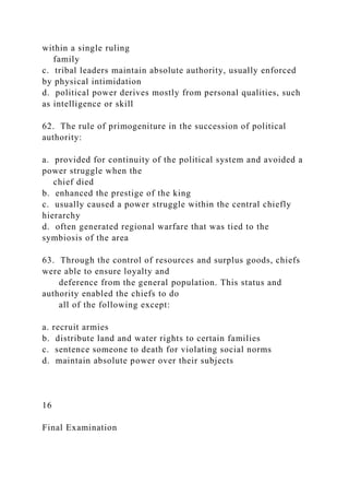 within a single ruling
family
c. tribal leaders maintain absolute authority, usually enforced
by physical intimidation
d. political power derives mostly from personal qualities, such
as intelligence or skill
62. The rule of primogeniture in the succession of political
authority:
a. provided for continuity of the political system and avoided a
power struggle when the
chief died
b. enhanced the prestige of the king
c. usually caused a power struggle within the central chiefly
hierarchy
d. often generated regional warfare that was tied to the
symbiosis of the area
63. Through the control of resources and surplus goods, chiefs
were able to ensure loyalty and
deference from the general population. This status and
authority enabled the chiefs to do
all of the following except:
a. recruit armies
b. distribute land and water rights to certain families
c. sentence someone to death for violating social norms
d. maintain absolute power over their subjects
16
Final Examination
 