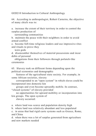 GED210 Introduction to Cultural Anthropology
64. According to anthropologist, Robert Carneiro, the objective
of many chiefs was to:
a. increase the extent of their territory in order to control the
surplus production of
surrounding communities
b. maintain the peace with their neighbors in order to avoid
armed conflict
c. become full-time religious leaders and use impressive rites
and rituals to prove they
were gods
d. disencumber themselves of material possessions and incur
debts of personal
obligations from their followers through potlatch-like
ceremonies
65. Slavery took on different forms depending upon the
political economies and demographic
features of the agricultural state society. For example, in
some African societies, slavery
corresponded to an “open system” in which slaves could be
incorporated into domestic kin
groups and even become upwardly mobile. In contrast,
“closed systems” of slavery provided
no opportunities for upward mobility or incorporation into
kin groups. The open system of
slavery occurred:
a. where land was scarce and population density high
b. where land was relatively abundant and less populated
c. in areas that had rigid caste systems such as Greece, Rome,
and China
d. when there was a lot of surplus generated from agriculture
and new markets needed
 