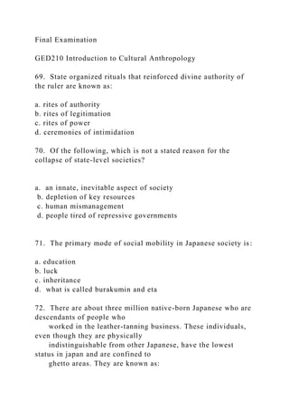 Final Examination
GED210 Introduction to Cultural Anthropology
69. State organized rituals that reinforced divine authority of
the ruler are known as:
a. rites of authority
b. rites of legitimation
c. rites of power
d. ceremonies of intimidation
70. Of the following, which is not a stated reason for the
collapse of state-level societies?
a. an innate, inevitable aspect of society
b. depletion of key resources
c. human mismanagement
d. people tired of repressive governments
71. The primary mode of social mobility in Japanese society is:
a. education
b. luck
c. inheritance
d. what is called burakumin and eta
72. There are about three million native-born Japanese who are
descendants of people who
worked in the leather-tanning business. These individuals,
even though they are physically
indistinguishable from other Japanese, have the lowest
status in japan and are confined to
ghetto areas. They are known as:
 