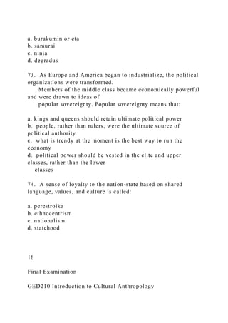 a. burakumin or eta
b. samurai
c. ninja
d. degradus
73. As Europe and America began to industrialize, the political
organizations were transformed.
Members of the middle class became economically powerful
and were drawn to ideas of
popular sovereignty. Popular sovereignty means that:
a. kings and queens should retain ultimate political power
b. people, rather than rulers, were the ultimate source of
political authority
c. what is trendy at the moment is the best way to run the
economy
d. political power should be vested in the elite and upper
classes, rather than the lower
classes
74. A sense of loyalty to the nation-state based on shared
language, values, and culture is called:
a. perestroika
b. ethnocentrism
c. nationalism
d. statehood
18
Final Examination
GED210 Introduction to Cultural Anthropology
 