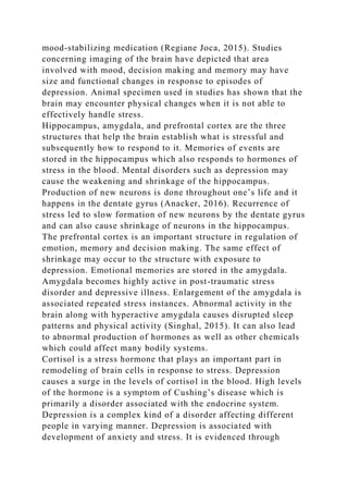mood-stabilizing medication (Regiane Joca, 2015). Studies
concerning imaging of the brain have depicted that area
involved with mood, decision making and memory may have
size and functional changes in response to episodes of
depression. Animal specimen used in studies has shown that the
brain may encounter physical changes when it is not able to
effectively handle stress.
Hippocampus, amygdala, and prefrontal cortex are the three
structures that help the brain establish what is stressful and
subsequently how to respond to it. Memories of events are
stored in the hippocampus which also responds to hormones of
stress in the blood. Mental disorders such as depression may
cause the weakening and shrinkage of the hippocampus.
Production of new neurons is done throughout one’s life and it
happens in the dentate gyrus (Anacker, 2016). Recurrence of
stress led to slow formation of new neurons by the dentate gyrus
and can also cause shrinkage of neurons in the hippocampus.
The prefrontal cortex is an important structure in regulation of
emotion, memory and decision making. The same effect of
shrinkage may occur to the structure with exposure to
depression. Emotional memories are stored in the amygdala.
Amygdala becomes highly active in post-traumatic stress
disorder and depressive illness. Enlargement of the amygdala is
associated repeated stress instances. Abnormal activity in the
brain along with hyperactive amygdala causes disrupted sleep
patterns and physical activity (Singhal, 2015). It can also lead
to abnormal production of hormones as well as other chemicals
which could affect many bodily systems.
Cortisol is a stress hormone that plays an important part in
remodeling of brain cells in response to stress. Depression
causes a surge in the levels of cortisol in the blood. High levels
of the hormone is a symptom of Cushing’s disease which is
primarily a disorder associated with the endocrine system.
Depression is a complex kind of a disorder affecting different
people in varying manner. Depression is associated with
development of anxiety and stress. It is evidenced through
 