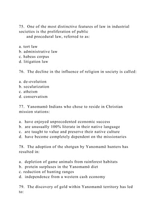 75. One of the most distinctive features of law in industrial
societies is the proliferation of public
and procedural law, referred to as:
a. tort law
b. administrative law
c. habeas corpus
d. litigation law
76. The decline in the influence of religion in society is called:
a. de-evolution
b. secularization
c. atheism
d. conservatism
77. Yanomamö Indians who chose to reside in Christian
mission stations:
a. have enjoyed unprecedented economic success
b. are unusually 100% literate in their native language
c. are taught to value and preserve their native culture
d. have become completely dependent on the missionaries
78. The adoption of the shotgun by Yanomamö hunters has
resulted in:
a. depletion of game animals from rainforest habitats
b. protein surpluses in the Yanomamö diet
c. reduction of hunting ranges
d. independence from a western cash economy
79. The discovery of gold within Yanomamö territory has led
to:
 