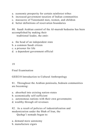 a. economic prosperity for certain rainforest tribes
b. increased government taxation of Indian communities
c. massacres of Yanomamö men, women, and children
d. better definitions of reservation boundaries
80. Saudi Arabian control of the Al-murrah bedouins has been
accomplished by making their
traditional leader, the emir:
a. the head of an independent state
b. a common Saudi citizen
c. a prisoner for life
d. a dependent government official
19
Final Examination
GED210 Introduction to Cultural Anthropology
81. Throughout the Arabian peninsula, bedouin communities
are becoming:
a. absorbed into existing nation-states
b. economically self-sufficient
c. autonomous nations with their own governments
d. wealthy through oil revenues
82. As a result of policies of industrialization and
modernization under the Shah of Iran, the
Qashqa’i nomads began to:
a. demand more autonomy
b. manufacture cigars
 