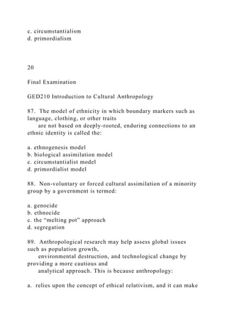 c. circumstantialism
d. primordialism
20
Final Examination
GED210 Introduction to Cultural Anthropology
87. The model of ethnicity in which boundary markers such as
language, clothing, or other traits
are not based on deeply-rooted, enduring connections to an
ethnic identity is called the:
a. ethnogenesis model
b. biological assimilation model
c. circumstantialist model
d. primordialist model
88. Non-voluntary or forced cultural assimilation of a minority
group by a government is termed:
a. genocide
b. ethnocide
c. the “melting pot” approach
d. segregation
89. Anthropological research may help assess global issues
such as population growth,
environmental destruction, and technological change by
providing a more cautious and
analytical approach. This is because anthropology:
a. relies upon the concept of ethical relativism, and it can make
 