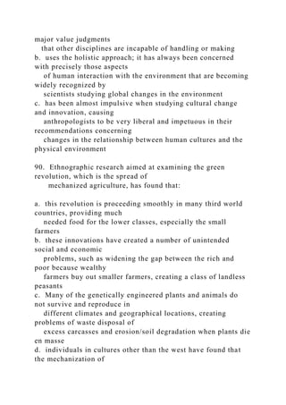 major value judgments
that other disciplines are incapable of handling or making
b. uses the holistic approach; it has always been concerned
with precisely those aspects
of human interaction with the environment that are becoming
widely recognized by
scientists studying global changes in the environment
c. has been almost impulsive when studying cultural change
and innovation, causing
anthropologists to be very liberal and impetuous in their
recommendations concerning
changes in the relationship between human cultures and the
physical environment
90. Ethnographic research aimed at examining the green
revolution, which is the spread of
mechanized agriculture, has found that:
a. this revolution is proceeding smoothly in many third world
countries, providing much
needed food for the lower classes, especially the small
farmers
b. these innovations have created a number of unintended
social and economic
problems, such as widening the gap between the rich and
poor because wealthy
farmers buy out smaller farmers, creating a class of landless
peasants
c. Many of the genetically engineered plants and animals do
not survive and reproduce in
different climates and geographical locations, creating
problems of waste disposal of
excess carcasses and erosion/soil degradation when plants die
en masse
d. individuals in cultures other than the west have found that
the mechanization of
 