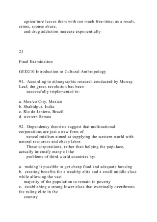 agriculture leaves them with too much free-time; as a result,
crime, spouse abuse,
and drug addiction increase exponentially
21
Final Examination
GED210 Introduction to Cultural Anthropology
91. According to ethnographic research conducted by Murray
Leaf, the green revolution has been
successfully implemented in:
a. Mexico City, Mexico
b. Shahidpur, India
c. Rio de Janiero, Brazil
d. western Samoa
92. Dependency theorists suggest that multinational
corporations are just a new form of
neocolonialism aimed at supplying the western world with
natural resources and cheap labor.
These corporations, rather than helping the populace,
actually intensify many of the
problems of third world countries by:
a. making it possible to get cheap food and adequate housing
b. creating benefits for a wealthy elite and a small middle class
while allowing the vast
majority of the population to remain in poverty
c. establishing a strong lower class that eventually overthrows
the ruling elite in the
country
 