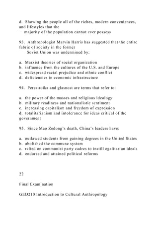 d. Showing the people all of the riches, modern conveniences,
and lifestyles that the
majority of the population cannot ever possess
93. Anthropologist Marvin Harris has suggested that the entire
fabric of society in the former
Soviet Union was undermined by:
a. Marxist theories of social organization
b. influence from the cultures of the U.S. and Europe
c. widespread racial prejudice and ethnic conflict
d. deficiencies in economic infrastructure
94. Perestroika and glasnost are terms that refer to:
a. the power of the masses and religious ideology
b. military readiness and nationalistic sentiment
c. increasing capitalism and freedom of expression
d. totalitarianism and intolerance for ideas critical of the
government
95. Since Mao Zedong’s death, China’s leaders have:
a. outlawed students from gaining degrees in the United States
b. abolished the commune system
c. relied on communist party cadres to instill egalitarian ideals
d. endorsed and attained political reforms
22
Final Examination
GED210 Introduction to Cultural Anthropology
 