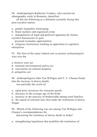 96. Anthropologist Katherine Verdery, who carried out
ethnographic work in Romania, identified
all but the following as a dilemma currently facing this
post-socialist nation:
a. gender inequality reemerging
b. black markets and organized crime
c. manipulation of legal and political apparatus by former
socialist bureaucrats to gain
personal economic opportunities
d. religious institutions working in opposition to capitalist
enterprises
97. The first of the many federal acts to protect archaeological
sites was the:
a. historic sites act
b. national environmental policy act
d. convention on cultural property
d. antiquities act
98. Anthropologists John Van Willigen and V. C. Channa found
that the increase in dowry deaths
was partially the result of:
a. rapid price increases for consumer goods
b. decrease in the average age of the bride
c. increase in the practice of bridewealth among rural families
d. the repeal of national laws that made the institution of dowry
illegal
99. Which of the following was not among Van Willigen and
Channa’s recommendations for
decreasing the incidence of dowry death in India?
a. strengthening legislation that prohibits the institution of
 
