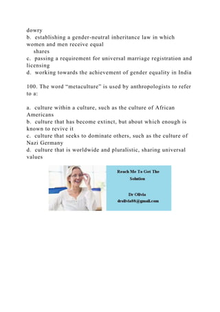 dowry
b. establishing a gender-neutral inheritance law in which
women and men receive equal
shares
c. passing a requirement for universal marriage registration and
licensing
d. working towards the achievement of gender equality in India
100. The word “metaculture” is used by anthropologists to refer
to a:
a. culture within a culture, such as the culture of African
Americans
b. culture that has become extinct, but about which enough is
known to revive it
c. culture that seeks to dominate others, such as the culture of
Nazi Germany
d. culture that is worldwide and pluralistic, sharing universal
values
 