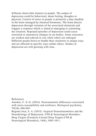 different observable features in people. The output of
depression could be behavioral, about feeling, thoughts or
physical. Control of stress in people is primarily a duty handled
in the brain managed by chemical hormones. The brain detects
depression through variation of the associated chemicals and
triggers a response which is aimed at managing or containing
the situation. Repeated episodes of depression could cause
structural or anatomical changes in our bodies. Some structures
are weaken and reduced in size while others are enlarged.
Different people however handle their situations in unique ways
and are affected in specific ways unlike others. Studies in
depression are still growing with time.
References
Anacker, C. S.-G. (2016). Neuroanatomic differences associated
with stress susceptibility and resilience. Biological psychiatry,
79(10), 840-849.
Regiane Joca, S. A. (2015). Atypical Neurotransmitters and the
Neurobiology of Depression. CNS & Neurological Disorders-
Drug Targets (Formerly Current Drug Targets-CNS &
Neurological Disorders), 14(8), 1001-1011.
 