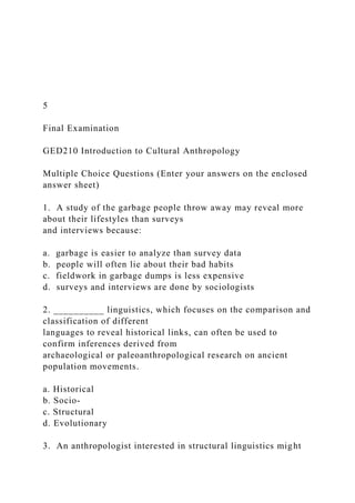 5
Final Examination
GED210 Introduction to Cultural Anthropology
Multiple Choice Questions (Enter your answers on the enclosed
answer sheet)
1. A study of the garbage people throw away may reveal more
about their lifestyles than surveys
and interviews because:
a. garbage is easier to analyze than survey data
b. people will often lie about their bad habits
c. fieldwork in garbage dumps is less expensive
d. surveys and interviews are done by sociologists
2. __________ linguistics, which focuses on the comparison and
classification of different
languages to reveal historical links, can often be used to
confirm inferences derived from
archaeological or paleoanthropological research on ancient
population movements.
a. Historical
b. Socio-
c. Structural
d. Evolutionary
3. An anthropologist interested in structural linguistics might
 