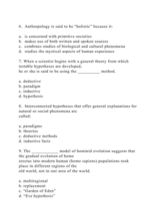 6. Anthropology is said to be “holistic” because it:
a. is concerned with primitive societies
b. makes use of both written and spoken sources
c. combines studies of biological and cultural phenomena
d. studies the mystical aspects of human experience
7. When a scientist begins with a general theory from which
testable hypotheses are developed,
he or she is said to be using the __________ method.
a. deductive
b. paradigm
c. inductive
d. hypothesis
8. Interconnected hypotheses that offer general explanations for
natural or social phenomena are
called:
a. paradigms
b. theories
c. deductive methods
d. inductive facts
9. The ____________ model of hominid evolution suggests that
the gradual evolution of homo
erectus into modern human (homo sapiens) populations took
place in different regions of the
old world, not in one area of the world.
a. multiregional
b. replacement
c. “Garden of Eden”
d. “Eve hypothesis”
 
