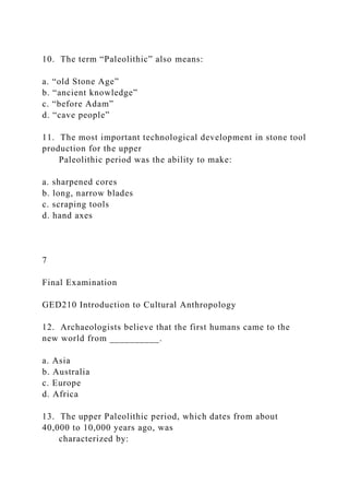10. The term “Paleolithic” also means:
a. “old Stone Age”
b. “ancient knowledge”
c. “before Adam”
d. “cave people”
11. The most important technological development in stone tool
production for the upper
Paleolithic period was the ability to make:
a. sharpened cores
b. long, narrow blades
c. scraping tools
d. hand axes
7
Final Examination
GED210 Introduction to Cultural Anthropology
12. Archaeologists believe that the first humans came to the
new world from __________.
a. Asia
b. Australia
c. Europe
d. Africa
13. The upper Paleolithic period, which dates from about
40,000 to 10,000 years ago, was
characterized by:
 