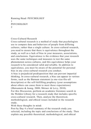 Running Head: PSYCHOLOGY
1
PSYCHOLOGY
2
Cross-Cultural Research
Cross-cultural research is a method of study that psychologists
use to compare data and behaviors of people from differing
cultures, rather than a single culture. In cross-cultural research,
you need to ensure that there is equivalence throughout the
study, as well as a lack of bias in your measures, associations,
and conclusions. Equivalence is the evidence that your research
uses the same techniques and measures to test the same
phenomenon across cultures, and this equivalence helps your
research to be considered valid and reliable. In addition to
equivalence, you must be aware of the potential for personal
bias in any cross-cultural research you conduct.
A bias is prejudicial predisposition that can prevent impartial
thinking. In cross-cultural research, a bias can appear in various
forms, such as the Barnum statement (a one-size-fits-all
description) or the self-fulfilling prophecy (your assumptions
about others can cause them to meet those expectations)
(Matsumoto & Juang, 2008; Shiraev & Levy, 2010).
For this Discussion, perform an academic literature search in
the Walden Library for a research study that includes specific
cross-cultural research. Then, analyze the theoretical,
methodological, and ethical issues included in the research
study.
With these thoughts in mind:
Post by Day 4 a brief summary of the research study you
selected, including the topic and conclusions of the study. Then
explain any possible theoretical, methodological, and ethical
 