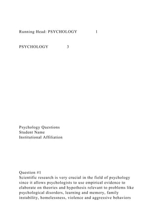 Running Head: PSYCHOLOGY 1
PSYCHOLOGY 3
Psychology Questions
Student Name
Institutional Affiliation
Question #1
Scientific research is very crucial in the field of psychology
since it allows psychologists to use empirical evidence to
elaborate on theories and hypothesis relevant to problems like
psychological disorders, learning and memory, family
instability, homelessness, violence and aggressive behaviors
 