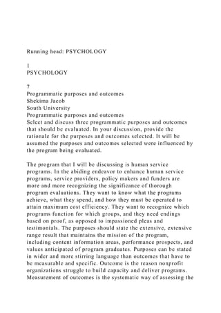Running head: PSYCHOLOGY
1
PSYCHOLOGY
7
Programmatic purposes and outcomes
Shekima Jacob
South University
Programmatic purposes and outcomes
Select and discuss three programmatic purposes and outcomes
that should be evaluated. In your discussion, provide the
rationale for the purposes and outcomes selected. It will be
assumed the purposes and outcomes selected were influenced by
the program being evaluated.
The program that I will be discussing is human service
programs. In the abiding endeavor to enhance human service
programs, service providers, policy makers and funders are
more and more recognizing the significance of thorough
program evaluations. They want to know what the programs
achieve, what they spend, and how they must be operated to
attain maximum cost efficiency. They want to recognize which
programs function for which groups, and they need endings
based on proof, as opposed to impassioned pleas and
testimonials. The purposes should state the extensive, extensive
range result that maintains the mission of the program,
including content information areas, performance prospects, and
values anticipated of program graduates. Purposes can be stated
in wider and more stirring language than outcomes that have to
be measurable and specific. Outcome is the reason nonprofit
organizations struggle to build capacity and deliver programs.
Measurement of outcomes is the systematic way of assessing the
 