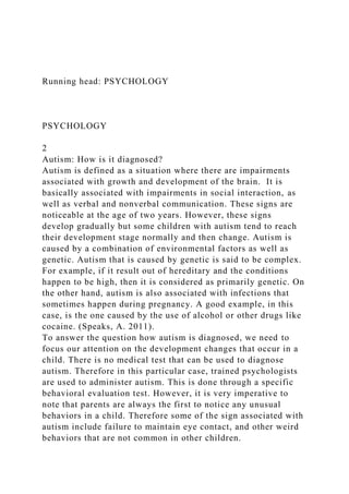 Running head: PSYCHOLOGY
PSYCHOLOGY
2
Autism: How is it diagnosed?
Autism is defined as a situation where there are impairments
associated with growth and development of the brain. It is
basically associated with impairments in social interaction, as
well as verbal and nonverbal communication. These signs are
noticeable at the age of two years. However, these signs
develop gradually but some children with autism tend to reach
their development stage normally and then change. Autism is
caused by a combination of environmental factors as well as
genetic. Autism that is caused by genetic is said to be complex.
For example, if it result out of hereditary and the conditions
happen to be high, then it is considered as primarily genetic. On
the other hand, autism is also associated with infections that
sometimes happen during pregnancy. A good example, in this
case, is the one caused by the use of alcohol or other drugs like
cocaine. (Speaks, A. 2011).
To answer the question how autism is diagnosed, we need to
focus our attention on the development changes that occur in a
child. There is no medical test that can be used to diagnose
autism. Therefore in this particular case, trained psychologists
are used to administer autism. This is done through a specific
behavioral evaluation test. However, it is very imperative to
note that parents are always the first to notice any unusual
behaviors in a child. Therefore some of the sign associated with
autism include failure to maintain eye contact, and other weird
behaviors that are not common in other children.
 