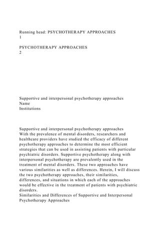 Running head: PSYCHOTHERAPY APPROACHES
1
PSYCHOTHERAPY APPROACHES
2
Supportive and interpersonal psychotherapy approaches
Name
Institutions
Supportive and interpersonal psychotherapy approaches
With the prevalence of mental disorders, researchers and
healthcare providers have studied the efficacy of different
psychotherapy approaches to determine the most efficient
strategies that can be used in assisting patients with particular
psychiatric disorders. Supportive psychotherapy along with
interpersonal psychotherapy are prevalently used in the
treatment of mental disorders. These two approaches have
various similarities as well as differences. Herein, I will discuss
the two psychotherapy approaches, their similarities,
differences, and situations in which each of the approaches
would be effective in the treatment of patients with psychiatric
disorders.
Similarities and Differences of Supportive and Interpersonal
Psychotherapy Approaches
 