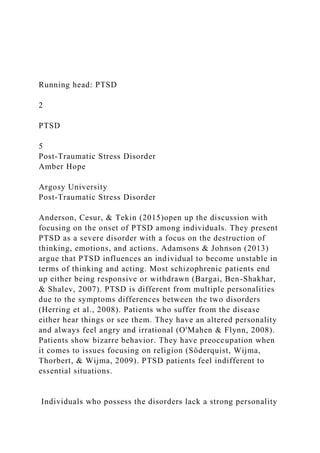 Running head: PTSD
2
PTSD
5
Post-Traumatic Stress Disorder
Amber Hope
Argosy University
Post-Traumatic Stress Disorder
Anderson, Cesur, & Tekin (2015)open up the discussion with
focusing on the onset of PTSD among individuals. They present
PTSD as a severe disorder with a focus on the destruction of
thinking, emotions, and actions. Adamsons & Johnson (2013)
argue that PTSD influences an individual to become unstable in
terms of thinking and acting. Most schizophrenic patients end
up either being responsive or withdrawn (Bargai, Ben-Shakhar,
& Shalev, 2007). PTSD is different from multiple personalities
due to the symptoms differences between the two disorders
(Herring et al., 2008). Patients who suffer from the disease
either hear things or see them. They have an altered personality
and always feel angry and irrational (O'Mahen & Flynn, 2008).
Patients show bizarre behavior. They have preoccupation when
it comes to issues focusing on religion (Söderquist, Wijma,
Thorbert, & Wijma, 2009). PTSD patients feel indifferent to
essential situations.
Individuals who possess the disorders lack a strong personality
 