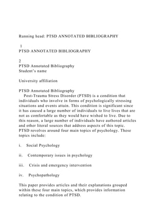 Running head: PTSD ANNOTATED BIBLIOGRAPHY
1
PTSD ANNOTATED BIBLIOGRAPHY
2
PTSD Annotated Bibliography
Student’s name
University affiliation
PTSD Annotated Bibliography
Post-Trauma Stress Disorder (PTSD) is a condition that
individuals who involve in forms of psychologically stressing
situations and events attain. This condition is significant since
it has caused a large number of individuals to live lives that are
not as comfortable as they would have wished to live. Due to
this reason, a large number of individuals have authored articles
and other literal sources that address aspects of this topic.
PTSD revolves around four main topics of psychology. These
topics include:
i. Social Psychology
ii. Contemporary issues in psychology
iii. Crisis and emergency intervention
iv. Psychopathology
This paper provides articles and their explanations grouped
within these four main topics, which provides information
relating to the condition of PTSD.
 