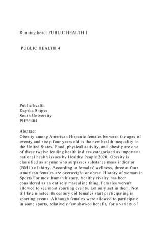 Running head: PUBLIC HEALTH 1
PUBLIC HEALTH 4
Public health
Daysha Snipes
South University
PHE6404
Abstract
Obesity among American Hispanic females between the ages of
twenty and sixty-four years old is the new health inequality in
the United States. Food, physical activity, and obesity are one
of these twelve leading health indices categorized as important
national health issues by Healthy People 2020. Obesity is
classified as anyone who surpasses substance mass indicator
(BMI ) of thirty. According to females' wellness, three at four
American females are overweight or obese. History of woman in
Sports For most human history, healthy rivalry has been
considered as an entirely masculine thing. Females weren't
allowed to see most sporting events. Let only act in them. Not
till late nineteenth century did females start participating in
sporting events. Although females were allowed to participate
in some sports, relatively few showed benefit, for a variety of
 