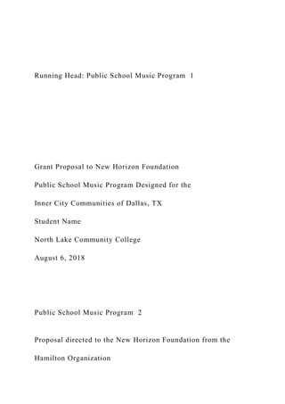 Running Head: Public School Music Program 1
Grant Proposal to New Horizon Foundation
Public School Music Program Designed for the
Inner City Communities of Dallas, TX
Student Name
North Lake Community College
August 6, 2018
Public School Music Program 2
Proposal directed to the New Horizon Foundation from the
Hamilton Organization
 