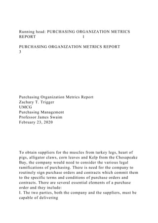 Running head: PURCHASING ORGANIZATION METRICS
REPORT 1
PURCHASING ORGANIZATION METRICS REPORT
3
Purchasing Organization Metrics Report
Zachary T. Trigger
UMCG
Purchasing Management
Professor James Swaim
February 23, 2020
To obtain suppliers for the muscles from turkey legs, heart of
pigs, alligator claws, corn leaves and Kelp from the Chesapeake
Bay, the company would need to consider the various legal
ramifications of purchasing. There is need for the company to
routinely sign purchase orders and contracts which commit them
to the specific terms and conditions of purchase orders and
contracts. There are several essential elements of a purchase
order and they include:
I. The two parties, both the company and the suppliers, must be
capable of delivering
 
