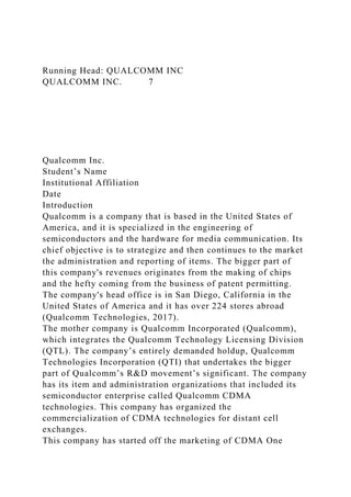 Running Head: QUALCOMM INC
QUALCOMM INC. 7
Qualcomm Inc.
Student’s Name
Institutional Affiliation
Date
Introduction
Qualcomm is a company that is based in the United States of
America, and it is specialized in the engineering of
semiconductors and the hardware for media communication. Its
chief objective is to strategize and then continues to the market
the administration and reporting of items. The bigger part of
this company's revenues originates from the making of chips
and the hefty coming from the business of patent permitting.
The company's head office is in San Diego, California in the
United States of America and it has over 224 stores abroad
(Qualcomm Technologies, 2017).
The mother company is Qualcomm Incorporated (Qualcomm),
which integrates the Qualcomm Technology Licensing Division
(QTL). The company’s entirely demanded holdup, Qualcomm
Technologies Incorporation (QTI) that undertakes the bigger
part of Qualcomm’s R&D movement’s significant. The company
has its item and administration organizations that included its
semiconductor enterprise called Qualcomm CDMA
technologies. This company has organized the
commercialization of CDMA technologies for distant cell
exchanges.
This company has started off the marketing of CDMA One
 
