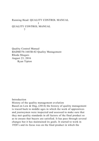 Running Head: QUALITY CONTROL MANUAL
1
QUALITY CONTROL MANUAL
7
Quality Control Manual
BADM370-1603B-02 Quality Management
Rhoda Shugars
August 23, 2016
Ryan Tipton
Introduction
History of the quality management evolution
Based on Low & Ong, (2014) the history of quality management
is traced back to middle ages in which the work of apprentices
and journeymen were inspected and assessed to make sure that
they met quality standards in all factors of the final product so
as to ensure that buyers are satisfied. It has pass through several
changes but it has maintained its goals. It started to work in
1920’s and its focus was on the final product in which the
 