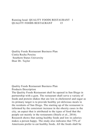 Running head: QUALITY FOODS RESTAURANT 1
QUALITY FOODS RESTAURANT 15
Quality Foods Restaurant Business Plan
Cintia Rocha Pereira
Southern States University
Dear Dr. Taylor
Quality Foods Restaurant Business Plan
Products Description
The Quality Foods Restaurant shall be opened in San Diego in
partnership with a gym. The restaurant shall serve a variety of
foods and protein shakes that are low in cholesterol and sugar as
its primary target is to provide healthy yet delicious meals to
the residents of San Diego. The starting up of the restaurant is
informed by the consistent increase in the obesity cases in the
city, an aspect that is attributed to the types of food that the
people eat mainly in the restaurants (Steele et al., 2016).
Research shows that eating healthy foods and low in calories
makes a person happy. The study also indicates that 75% of
Americans prefer to eat healthy foods. All the foods shall be
 