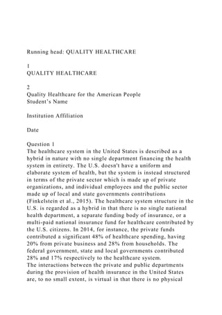 Running head: QUALITY HEALTHCARE
1
QUALITY HEALTHCARE
2
Quality Healthcare for the American People
Student’s Name
Institution Affiliation
Date
Question 1
The healthcare system in the United States is described as a
hybrid in nature with no single department financing the health
system in entirety. The U.S. doesn't have a uniform and
elaborate system of health, but the system is instead structured
in terms of the private sector which is made up of private
organizations, and individual employees and the public sector
made up of local and state governments contributions
(Finkelstein et al., 2015). The healthcare system structure in the
U.S. is regarded as a hybrid in that there is no single national
health department, a separate funding body of insurance, or a
multi-paid national insurance fund for healthcare contributed by
the U.S. citizens. In 2014, for instance, the private funds
contributed a significant 48% of healthcare spending, having
20% from private business and 28% from households. The
federal government, state and local governments contributed
28% and 17% respectively to the healthcare system.
The interactions between the private and public departments
during the provision of health insurance in the United States
are, to no small extent, is virtual in that there is no physical
 