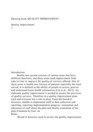 Running head: QUALITY IMPROVEMENT
Quality improvement
1
Introduction
Health care system consists of various areas that have
different functions, and these areas need improvement from
time to time to improve the quality of services offered. One of
these areas is health care literacy of patients especially the least
served; it is defined as the ability of people to access, process
and understand basic health information (Lie et al., 2012). An
elaborate quality improvement is needed to ensure the provision
of quality services. Therefore in a quality improvement plan,
each and everyone has a role to play. From the board of
directors, middle to department staff in data collection and
reporting, reporting implementation progress, orientation and
education of staff about the plan and finally evaluation of the
plan. Comment by Earl: ok
Roles
Board of directors need to review the quality improvement
 