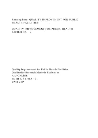 Running head: QUALITY IMPROVEMENT FOR PUBLIC
HEALTH FACILITIES 1
QUALITY IMPROVEMENT FOR PUBLIC HEALTH
FACILITIES 6
Quality Improvement for Public Health Facilities
Qualitative Research Methods Evaluation
AIU ONLINE
HLTH 335 1701A - 01
UNIT 2 IP
 
