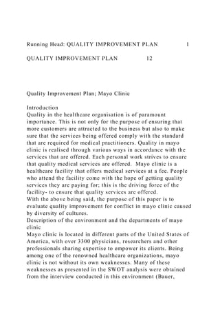 Running Head: QUALITY IMPROVEMENT PLAN 1
QUALITY IMPROVEMENT PLAN 12
Quality Improvement Plan; Mayo Clinic
Introduction
Quality in the healthcare organisation is of paramount
importance. This is not only for the purpose of ensuring that
more customers are attracted to the business but also to make
sure that the services being offered comply with the standard
that are required for medical practitioners. Quality in mayo
clinic is realised through various ways in accordance with the
services that are offered. Each personal work strives to ensure
that quality medical services are offered. Mayo clinic is a
healthcare facility that offers medical services at a fee. People
who attend the facility come with the hope of getting quality
services they are paying for; this is the driving force of the
facility- to ensure that quality services are offered.
With the above being said, the purpose of this paper is to
evaluate quality improvement for conflict in mayo clinic caused
by diversity of cultures.
Description of the environment and the departments of mayo
clinic
Mayo clinic is located in different parts of the United States of
America, with over 3300 physicians, researchers and other
professionals sharing expertise to empower its clients. Being
among one of the renowned healthcare organizations, mayo
clinic is not without its own weaknesses. Many of these
weaknesses as presented in the SWOT analysis were obtained
from the interview conducted in this environment (Bauer,
 