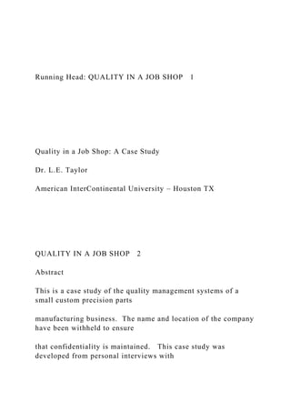 Running Head: QUALITY IN A JOB SHOP 1
Quality in a Job Shop: A Case Study
Dr. L.E. Taylor
American InterContinental University – Houston TX
QUALITY IN A JOB SHOP 2
Abstract
This is a case study of the quality management systems of a
small custom precision parts
manufacturing business. The name and location of the company
have been withheld to ensure
that confidentiality is maintained. This case study was
developed from personal interviews with
 
