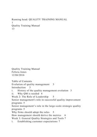 Running head: QUALITY TRAINING MANUAL
1
Quality Training Manual
13
Quality Training Manual
Felicia Jones
12/06/2016
Table of Contents
Evolution of quality management 3
Introduction 3
i. History of the quality management evolution 3
ii. Why QM is needed 4
Week 2: The Role of Leadership 5
Senior management's role in successful quality improvement
programs 5
Senior management’s role in the large-scale strategic quality
programs 5
Why firms should adopt the roles 5
How management should derive the metrics 6
Week 3: General Quality Strategies and Tools 7
i. Establishing customer expectations 7
 