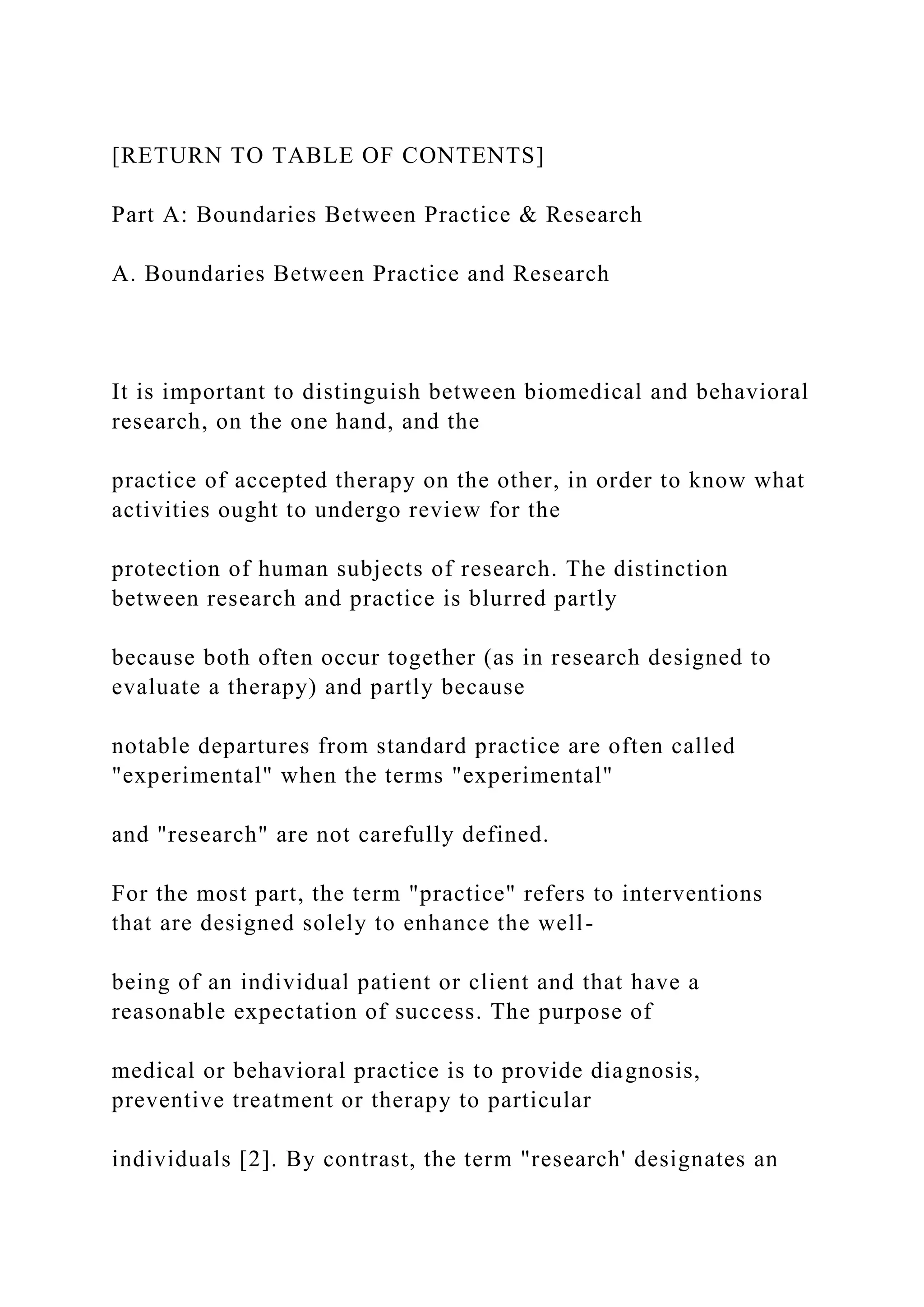 [RETURN TO TABLE OF CONTENTS]
Part A: Boundaries Between Practice & Research
A. Boundaries Between Practice and Research
It is important to distinguish between biomedical and behavioral
research, on the one hand, and the
practice of accepted therapy on the other, in order to know what
activities ought to undergo review for the
protection of human subjects of research. The distinction
between research and practice is blurred partly
because both often occur together (as in research designed to
evaluate a therapy) and partly because
notable departures from standard practice are often called
"experimental" when the terms "experimental"
and "research" are not carefully defined.
For the most part, the term "practice" refers to interventions
that are designed solely to enhance the well-
being of an individual patient or client and that have a
reasonable expectation of success. The purpose of
medical or behavioral practice is to provide diagnosis,
preventive treatment or therapy to particular
individuals [2]. By contrast, the term "research' designates an
 