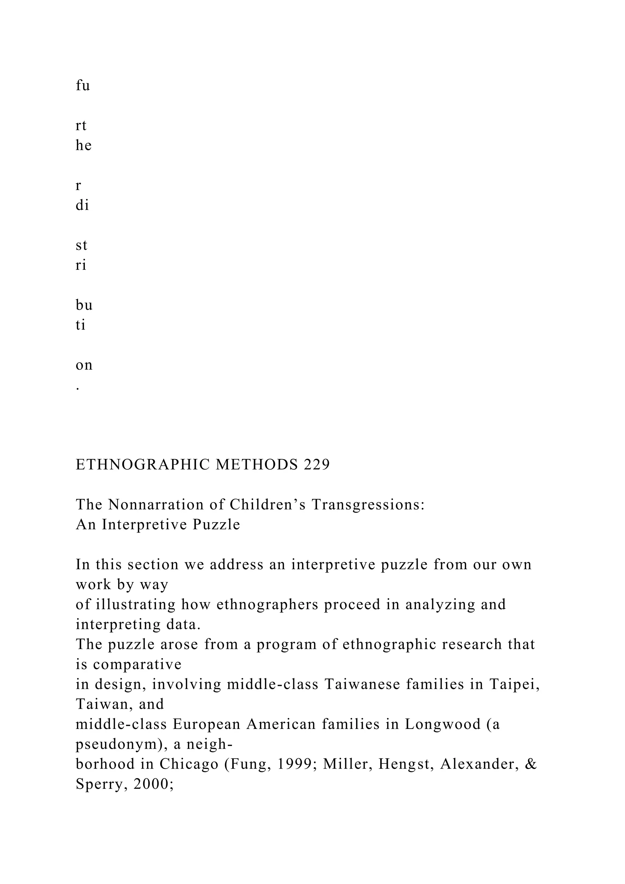 fu
rt
he
r
di
st
ri
bu
ti
on
.
ETHNOGRAPHIC METHODS 229
The Nonnarration of Children’s Transgressions:
An Interpretive Puzzle
In this section we address an interpretive puzzle from our own
work by way
of illustrating how ethnographers proceed in analyzing and
interpreting data.
The puzzle arose from a program of ethnographic research that
is comparative
in design, involving middle-class Taiwanese families in Taipei,
Taiwan, and
middle-class European American families in Longwood (a
pseudonym), a neigh-
borhood in Chicago (Fung, 1999; Miller, Hengst, Alexander, &
Sperry, 2000;
 