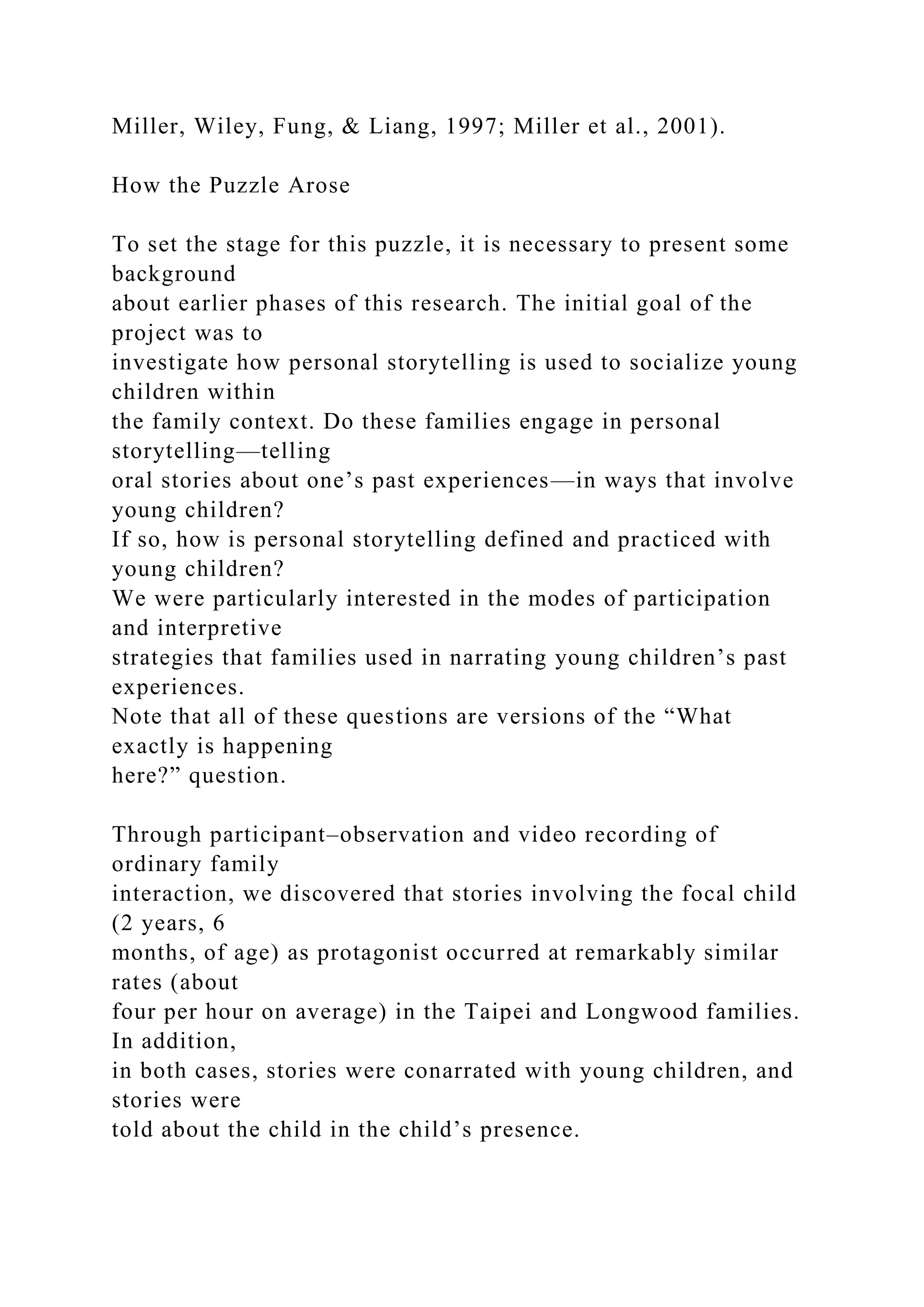 Miller, Wiley, Fung, & Liang, 1997; Miller et al., 2001).
How the Puzzle Arose
To set the stage for this puzzle, it is necessary to present some
background
about earlier phases of this research. The initial goal of the
project was to
investigate how personal storytelling is used to socialize young
children within
the family context. Do these families engage in personal
storytelling—telling
oral stories about one’s past experiences—in ways that involve
young children?
If so, how is personal storytelling defined and practiced with
young children?
We were particularly interested in the modes of participation
and interpretive
strategies that families used in narrating young children’s past
experiences.
Note that all of these questions are versions of the “What
exactly is happening
here?” question.
Through participant–observation and video recording of
ordinary family
interaction, we discovered that stories involving the focal child
(2 years, 6
months, of age) as protagonist occurred at remarkably similar
rates (about
four per hour on average) in the Taipei and Longwood families.
In addition,
in both cases, stories were conarrated with young children, and
stories were
told about the child in the child’s presence.
 