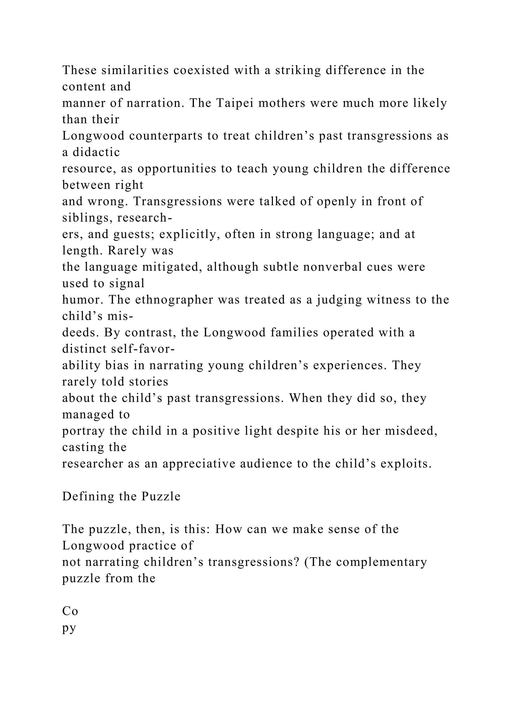 These similarities coexisted with a striking difference in the
content and
manner of narration. The Taipei mothers were much more likely
than their
Longwood counterparts to treat children’s past transgressions as
a didactic
resource, as opportunities to teach young children the difference
between right
and wrong. Transgressions were talked of openly in front of
siblings, research-
ers, and guests; explicitly, often in strong language; and at
length. Rarely was
the language mitigated, although subtle nonverbal cues were
used to signal
humor. The ethnographer was treated as a judging witness to the
child’s mis-
deeds. By contrast, the Longwood families operated with a
distinct self-favor-
ability bias in narrating young children’s experiences. They
rarely told stories
about the child’s past transgressions. When they did so, they
managed to
portray the child in a positive light despite his or her misdeed,
casting the
researcher as an appreciative audience to the child’s exploits.
Defining the Puzzle
The puzzle, then, is this: How can we make sense of the
Longwood practice of
not narrating children’s transgressions? (The complementary
puzzle from the
Co
py
 