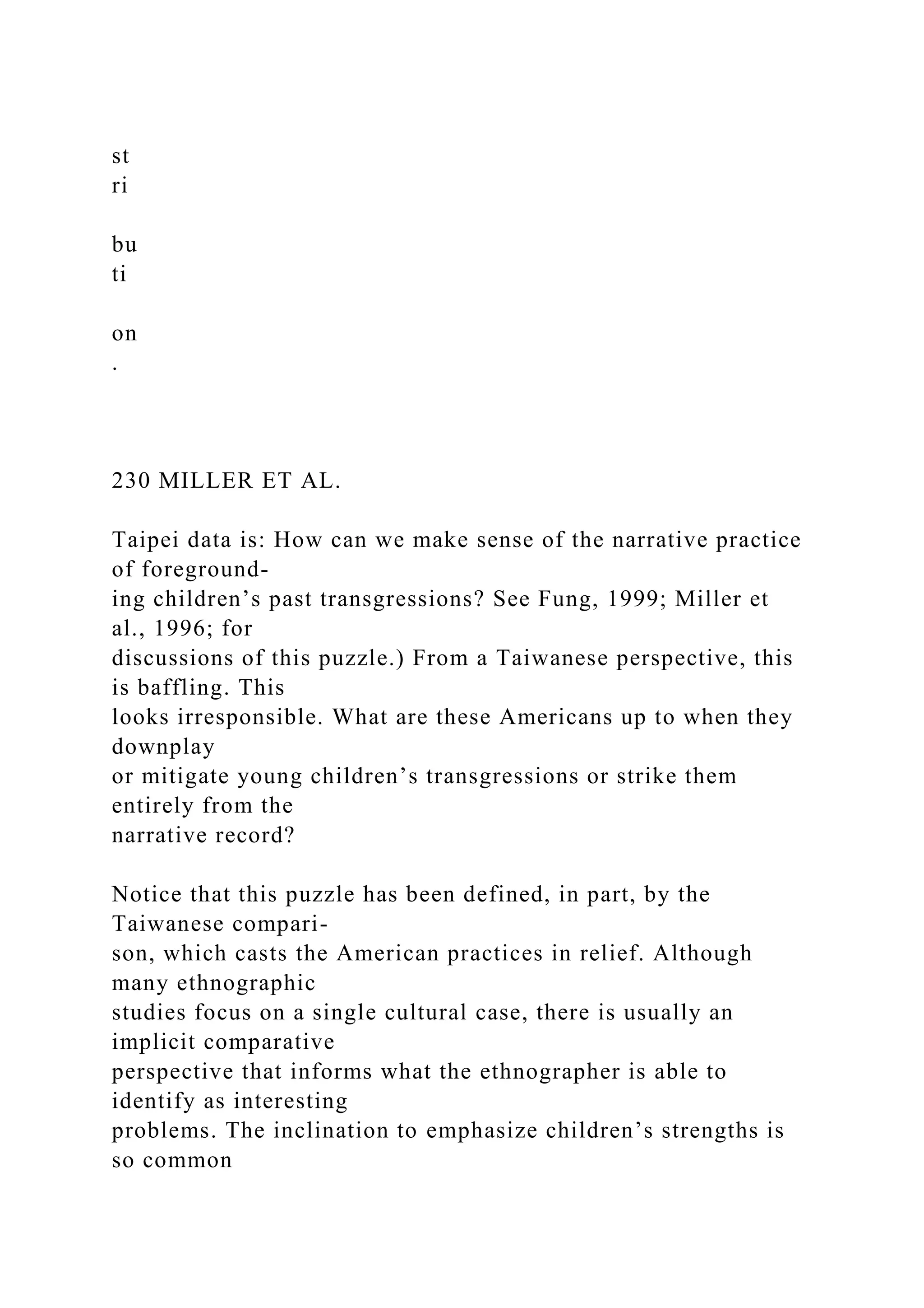 st
ri
bu
ti
on
.
230 MILLER ET AL.
Taipei data is: How can we make sense of the narrative practice
of foreground-
ing children’s past transgressions? See Fung, 1999; Miller et
al., 1996; for
discussions of this puzzle.) From a Taiwanese perspective, this
is baffling. This
looks irresponsible. What are these Americans up to when they
downplay
or mitigate young children’s transgressions or strike them
entirely from the
narrative record?
Notice that this puzzle has been defined, in part, by the
Taiwanese compari-
son, which casts the American practices in relief. Although
many ethnographic
studies focus on a single cultural case, there is usually an
implicit comparative
perspective that informs what the ethnographer is able to
identify as interesting
problems. The inclination to emphasize children’s strengths is
so common
 