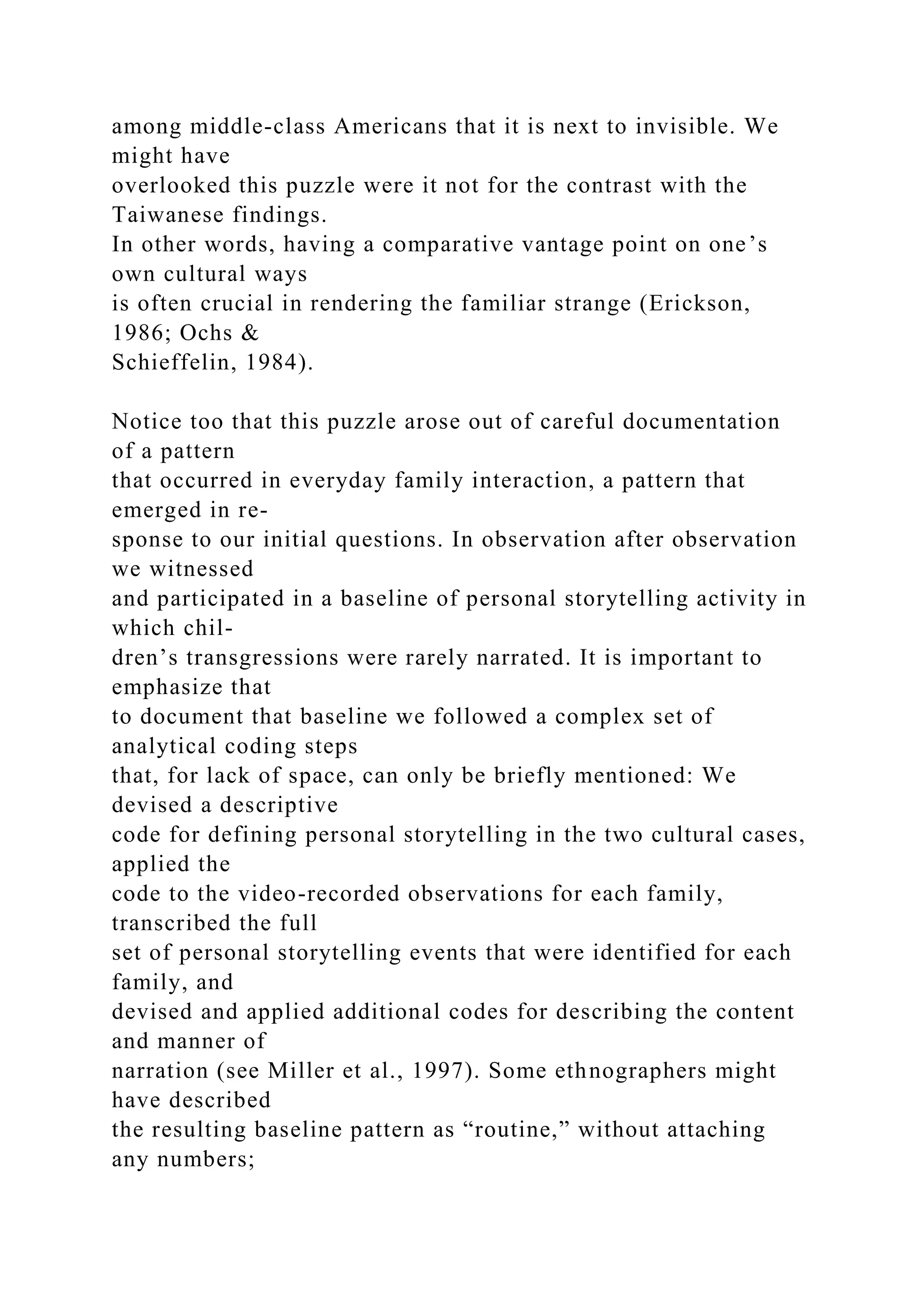 among middle-class Americans that it is next to invisible. We
might have
overlooked this puzzle were it not for the contrast with the
Taiwanese findings.
In other words, having a comparative vantage point on one’s
own cultural ways
is often crucial in rendering the familiar strange (Erickson,
1986; Ochs &
Schieffelin, 1984).
Notice too that this puzzle arose out of careful documentation
of a pattern
that occurred in everyday family interaction, a pattern that
emerged in re-
sponse to our initial questions. In observation after observation
we witnessed
and participated in a baseline of personal storytelling activity in
which chil-
dren’s transgressions were rarely narrated. It is important to
emphasize that
to document that baseline we followed a complex set of
analytical coding steps
that, for lack of space, can only be briefly mentioned: We
devised a descriptive
code for defining personal storytelling in the two cultural cases,
applied the
code to the video-recorded observations for each family,
transcribed the full
set of personal storytelling events that were identified for each
family, and
devised and applied additional codes for describing the content
and manner of
narration (see Miller et al., 1997). Some ethnographers might
have described
the resulting baseline pattern as “routine,” without attaching
any numbers;
 