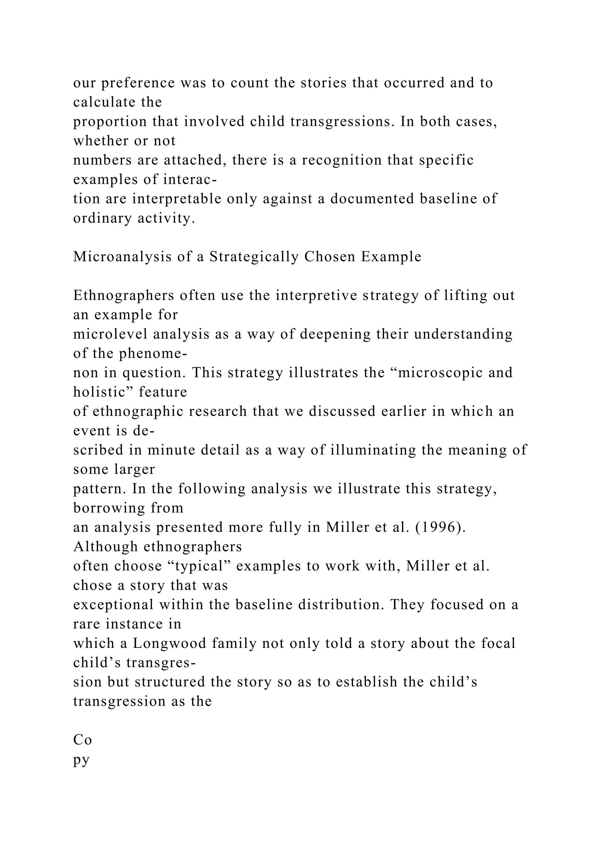 our preference was to count the stories that occurred and to
calculate the
proportion that involved child transgressions. In both cases,
whether or not
numbers are attached, there is a recognition that specific
examples of interac-
tion are interpretable only against a documented baseline of
ordinary activity.
Microanalysis of a Strategically Chosen Example
Ethnographers often use the interpretive strategy of lifting out
an example for
microlevel analysis as a way of deepening their understanding
of the phenome-
non in question. This strategy illustrates the “microscopic and
holistic” feature
of ethnographic research that we discussed earlier in which an
event is de-
scribed in minute detail as a way of illuminating the meaning of
some larger
pattern. In the following analysis we illustrate this strategy,
borrowing from
an analysis presented more fully in Miller et al. (1996).
Although ethnographers
often choose “typical” examples to work with, Miller et al.
chose a story that was
exceptional within the baseline distribution. They focused on a
rare instance in
which a Longwood family not only told a story about the focal
child’s transgres-
sion but structured the story so as to establish the child’s
transgression as the
Co
py
 